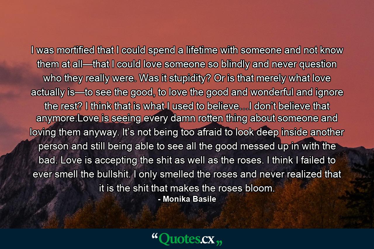 I was mortified that I could spend a lifetime with someone and not know them at all—that I could love someone so blindly and never question who they really were. Was it stupidity? Or is that merely what love actually is—to see the good, to love the good and wonderful and ignore the rest? I think that is what I used to believe…I don’t believe that anymore.Love is seeing every damn rotten thing about someone and loving them anyway. It’s not being too afraid to look deep inside another person and still being able to see all the good messed up in with the bad. Love is accepting the shit as well as the roses. I think I failed to ever smell the bullshit. I only smelled the roses and never realized that it is the shit that makes the roses bloom. - Quote by Monika Basile