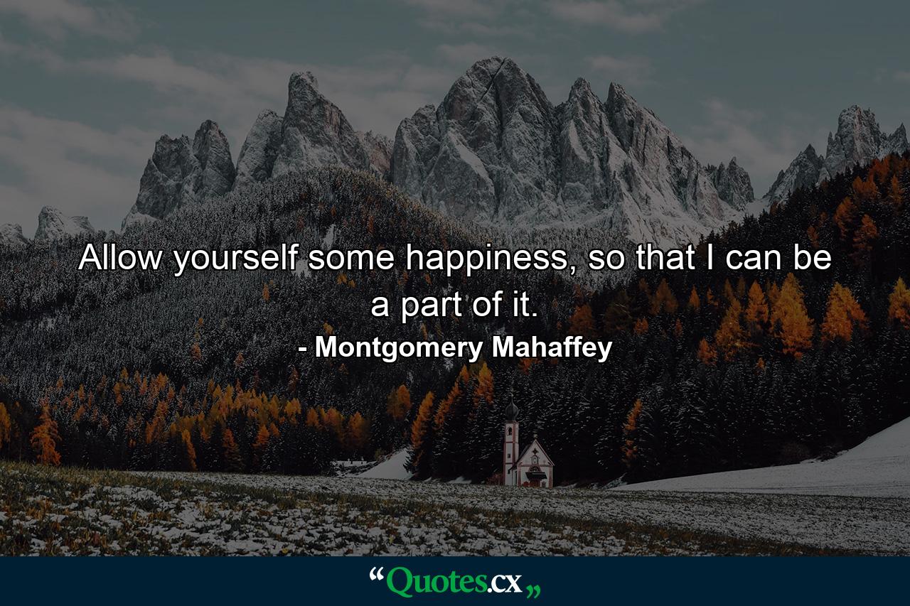 Allow yourself some happiness, so that I can be a part of it. - Quote by Montgomery Mahaffey