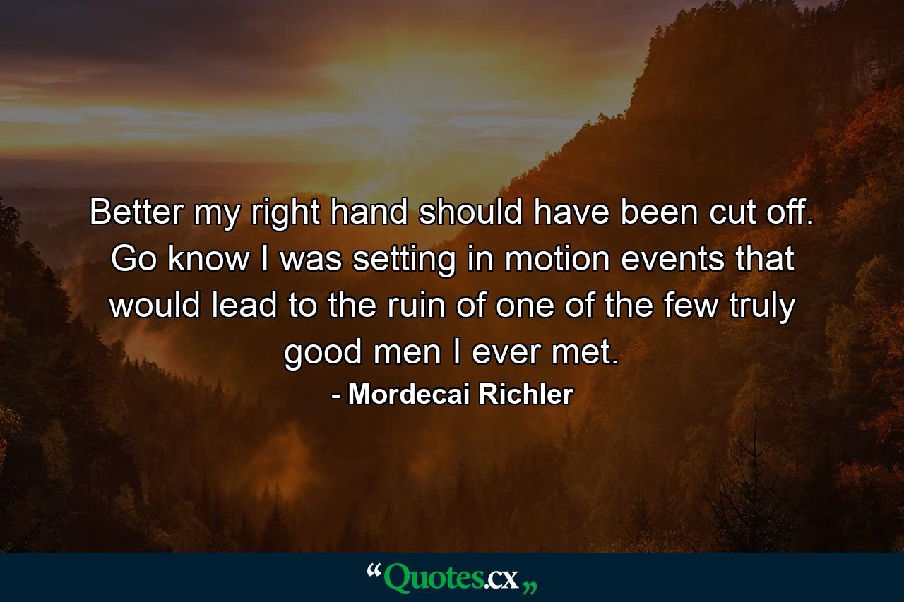 Better my right hand should have been cut off. Go know I was setting in motion events that would lead to the ruin of one of the few truly good men I ever met. - Quote by Mordecai Richler