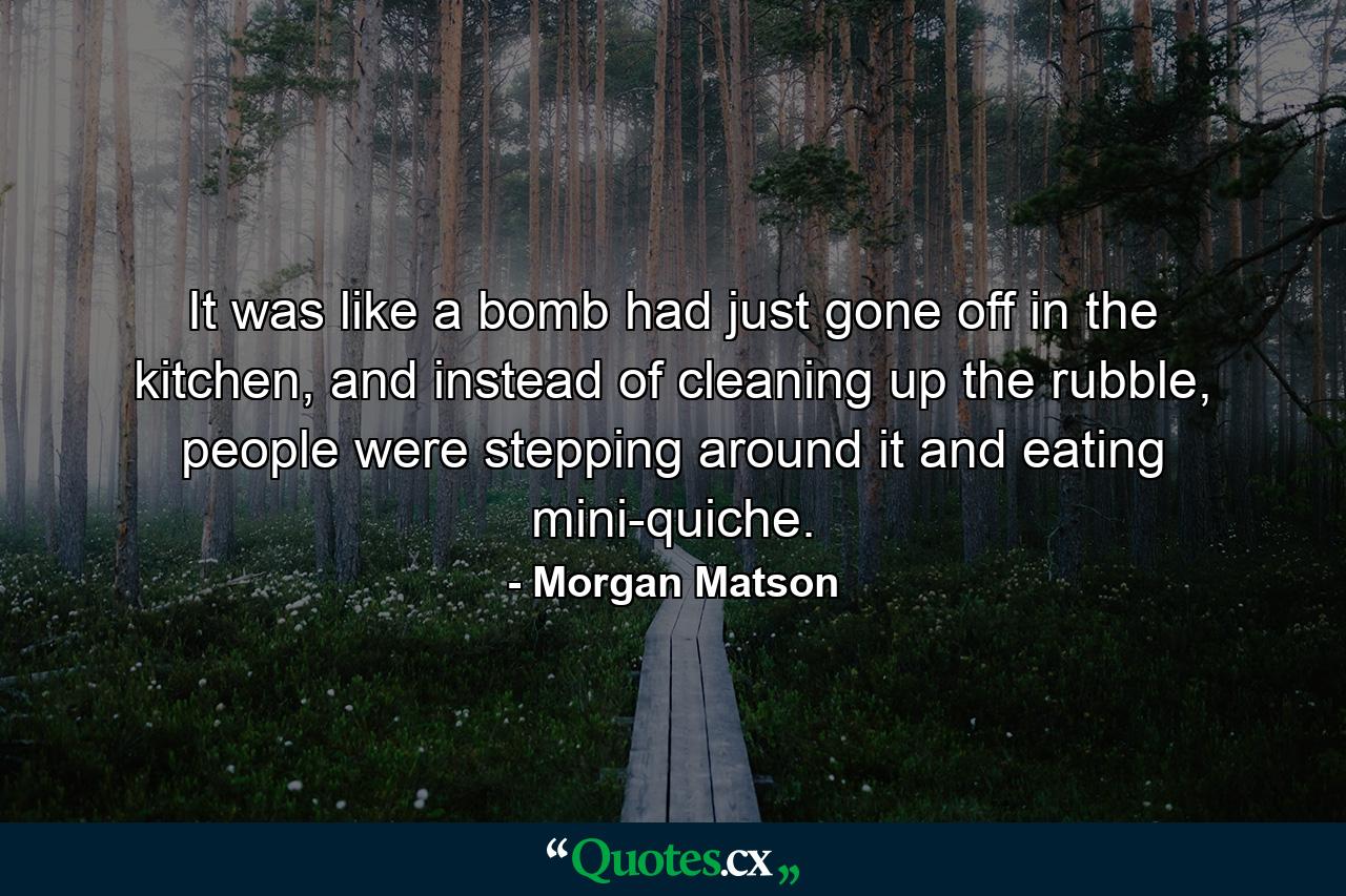 It was like a bomb had just gone off in the kitchen, and instead of cleaning up the rubble, people were stepping around it and eating mini-quiche. - Quote by Morgan Matson