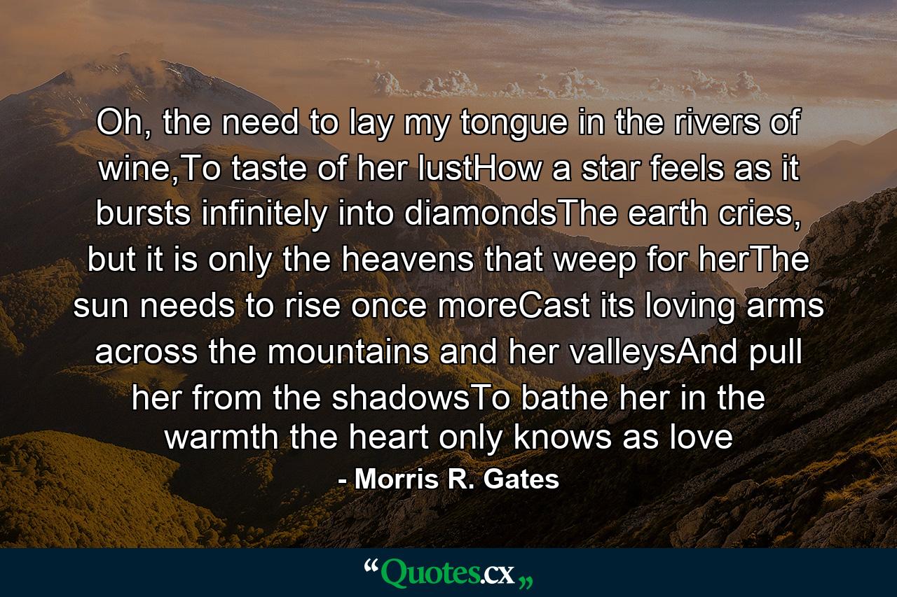 Oh, the need to lay my tongue in the rivers of wine,To taste of her lustHow a star feels as it bursts infinitely into diamondsThe earth cries, but it is only the heavens that weep for herThe sun needs to rise once moreCast its loving arms across the mountains and her valleysAnd pull her from the shadowsTo bathe her in the warmth the heart only knows as love - Quote by Morris R. Gates