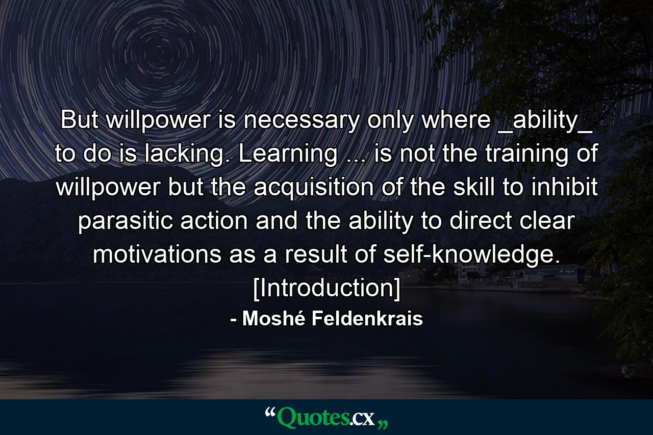 But willpower is necessary only where _ability_ to do is lacking. Learning ... is not the training of willpower but the acquisition of the skill to inhibit parasitic action and the ability to direct clear motivations as a result of self-knowledge. [Introduction] - Quote by Moshé Feldenkrais