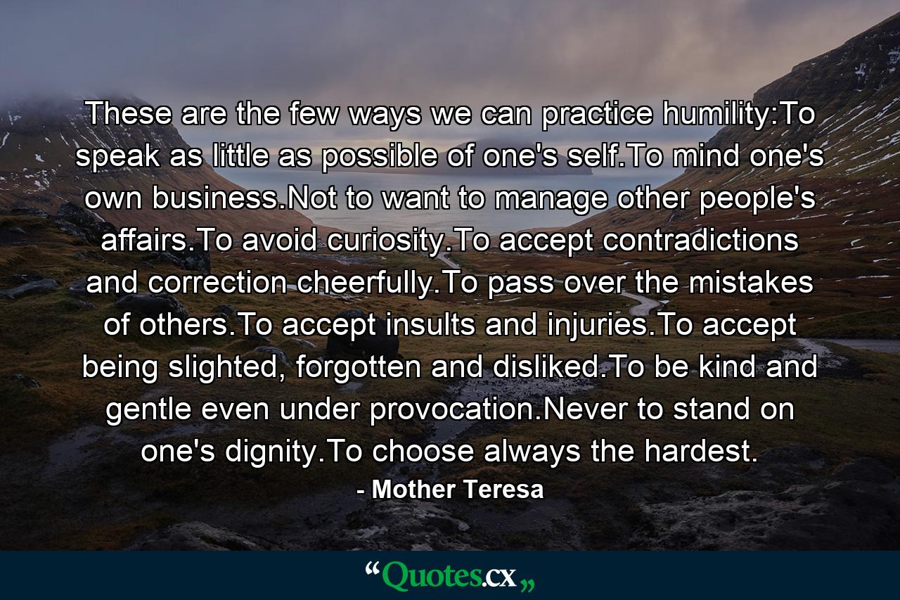 These are the few ways we can practice humility:To speak as little as possible of one's self.To mind one's own business.Not to want to manage other people's affairs.To avoid curiosity.To accept contradictions and correction cheerfully.To pass over the mistakes of others.To accept insults and injuries.To accept being slighted, forgotten and disliked.To be kind and gentle even under provocation.Never to stand on one's dignity.To choose always the hardest. - Quote by Mother Teresa