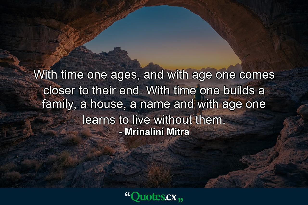 With time one ages, and with age one comes closer to their end. With time one builds a family, a house, a name and with age one learns to live without them. - Quote by Mrinalini Mitra