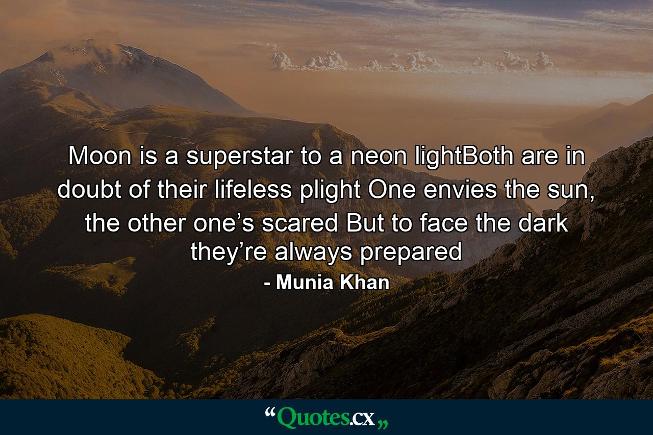 Moon is a superstar to a neon lightBoth are in doubt of their lifeless plight One envies the sun, the other one’s scared But to face the dark they’re always prepared - Quote by Munia Khan