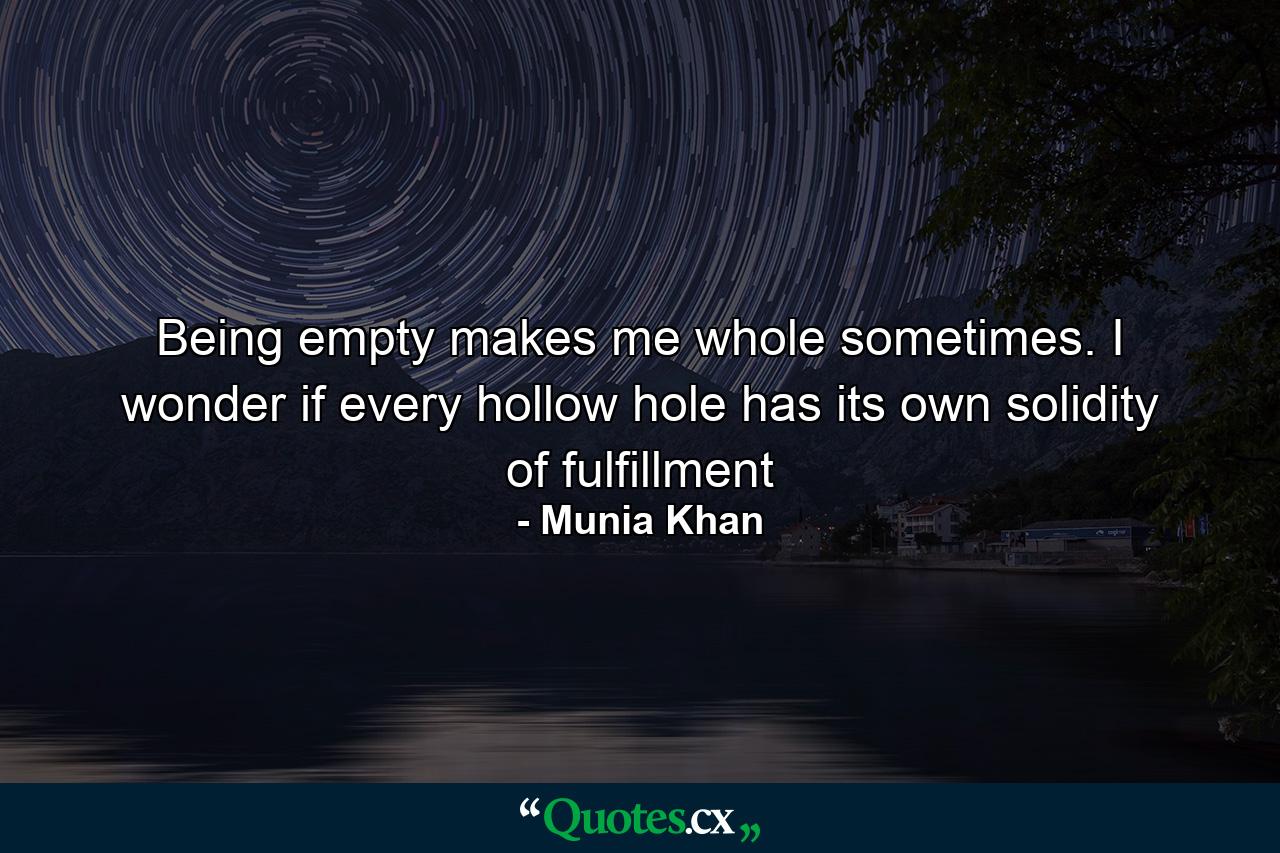 Being empty makes me whole sometimes. I wonder if every hollow hole has its own solidity of fulfillment - Quote by Munia Khan