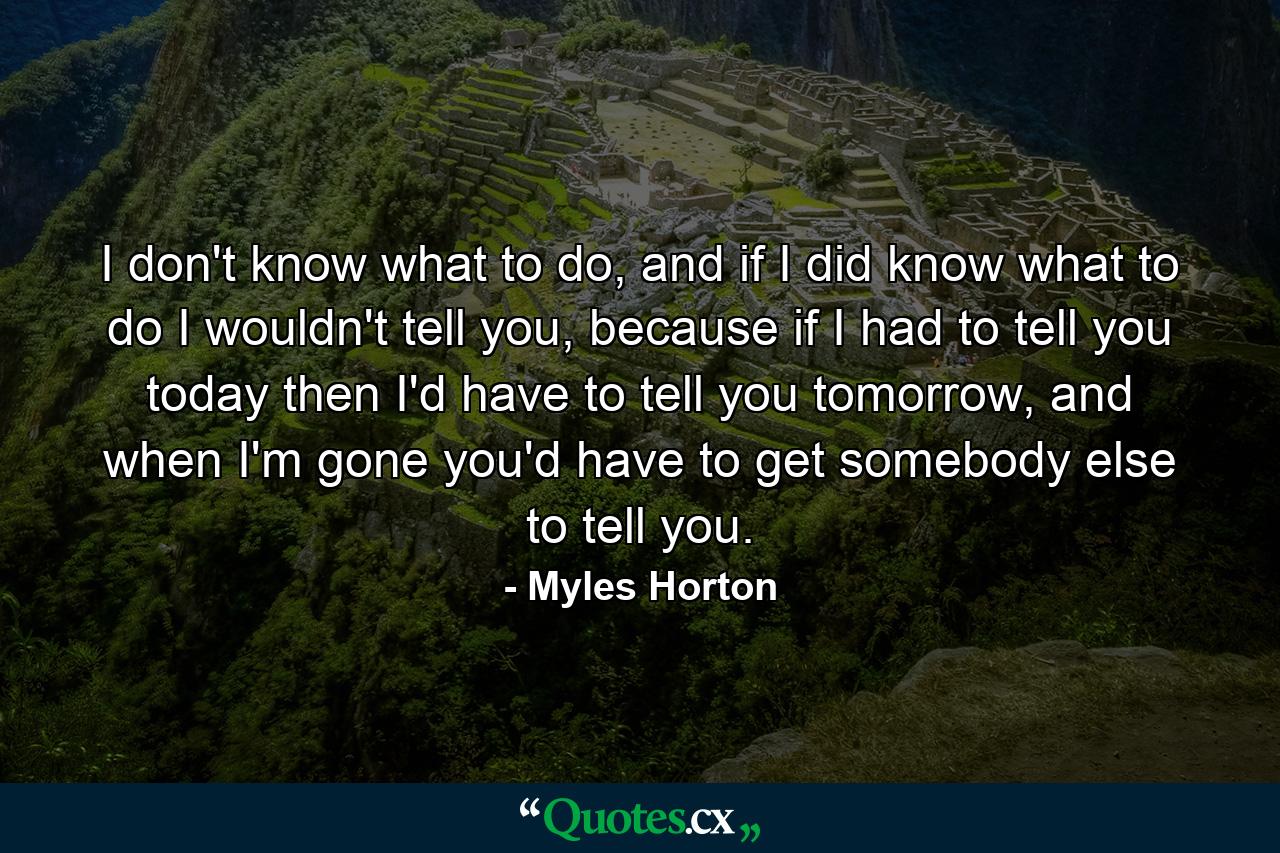 I don't know what to do, and if I did know what to do I wouldn't tell you, because if I had to tell you today then I'd have to tell you tomorrow, and when I'm gone you'd have to get somebody else to tell you. - Quote by Myles Horton