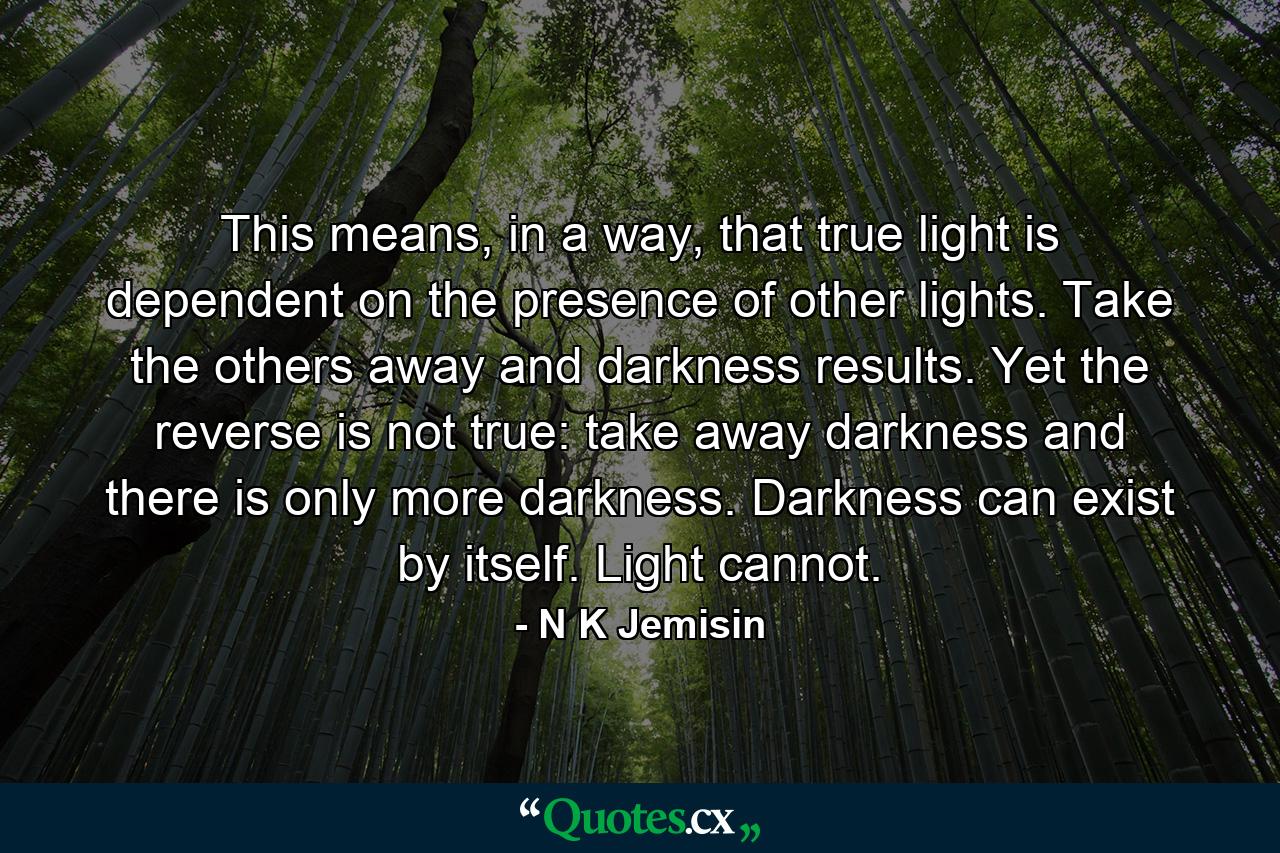 This means, in a way, that true light is dependent on the presence of other lights. Take the others away and darkness results. Yet the reverse is not true: take away darkness and there is only more darkness. Darkness can exist by itself. Light cannot. - Quote by N K Jemisin