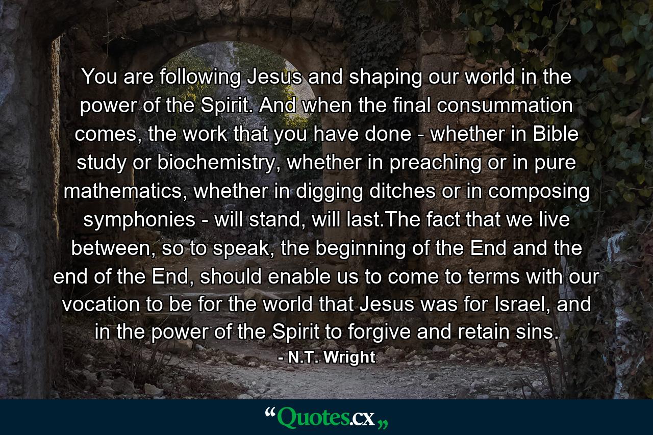 You are following Jesus and shaping our world in the power of the Spirit. And when the final consummation comes, the work that you have done - whether in Bible study or biochemistry, whether in preaching or in pure mathematics, whether in digging ditches or in composing symphonies - will stand, will last.The fact that we live between, so to speak, the beginning of the End and the end of the End, should enable us to come to terms with our vocation to be for the world that Jesus was for Israel, and in the power of the Spirit to forgive and retain sins. - Quote by N.T. Wright