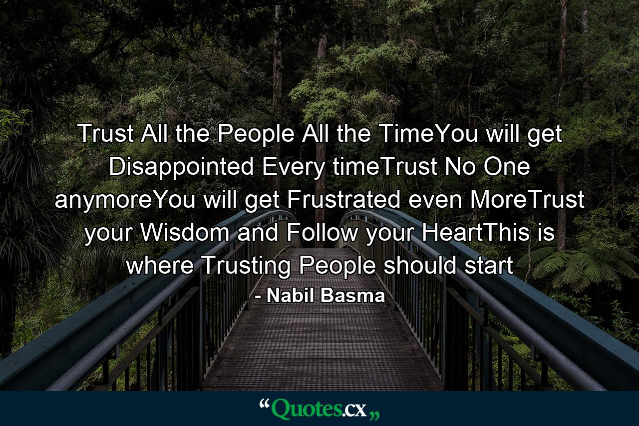 Trust All the People All the TimeYou will get Disappointed Every timeTrust No One anymoreYou will get Frustrated even MoreTrust your Wisdom and Follow your HeartThis is where Trusting People should start - Quote by Nabil Basma