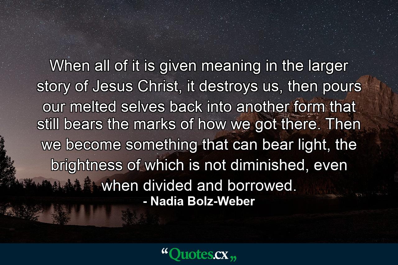 When all of  it is given meaning in the larger story of  Jesus Christ, it destroys us, then pours our melted selves back into another form that still bears the marks of  how we got there. Then we become something that can bear light, the brightness of which is not diminished, even when divided and borrowed. - Quote by Nadia Bolz-Weber