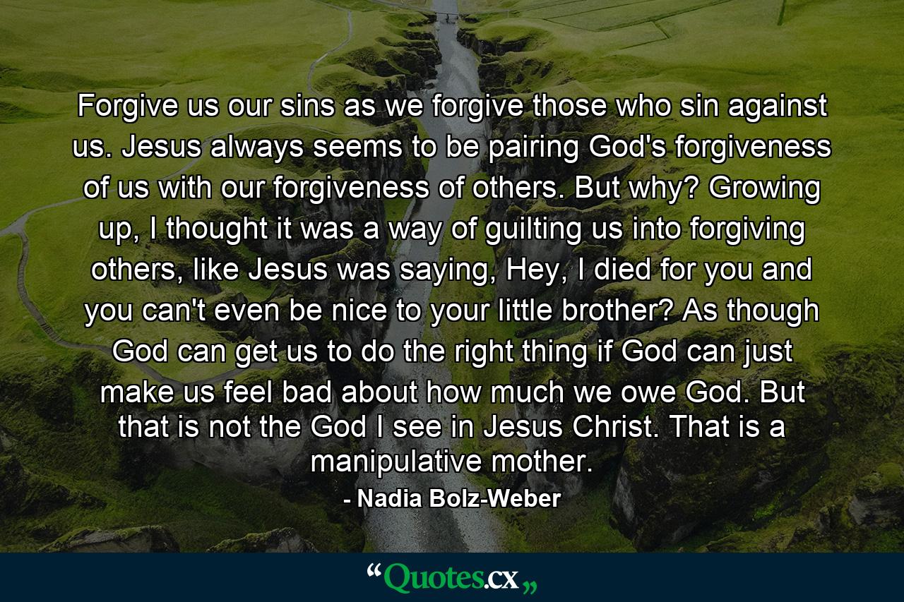 Forgive us our sins as we forgive those who sin against us. Jesus always seems to be pairing God's forgiveness of us with our forgiveness of others. But why? Growing up, I thought it was a way of guilting us into forgiving others, like Jesus was saying, Hey, I died for you and you can't even be nice to your little brother? As though God can get us to do the right thing if God can just make us feel bad about how much we owe God. But that is not the God I see in Jesus Christ. That is a manipulative mother. - Quote by Nadia Bolz-Weber