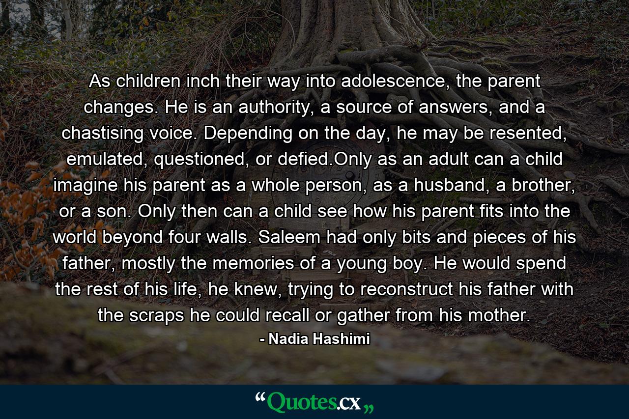 As children inch their way into adolescence, the parent changes. He is an authority, a source of answers, and a chastising voice. Depending on the day, he may be resented, emulated, questioned, or defied.Only as an adult can a child imagine his parent as a whole person, as a husband, a brother, or a son. Only then can a child see how his parent fits into the world beyond four walls. Saleem had only bits and pieces of his father, mostly the memories of a young boy. He would spend the rest of his life, he knew, trying to reconstruct his father with the scraps he could recall or gather from his mother. - Quote by Nadia Hashimi