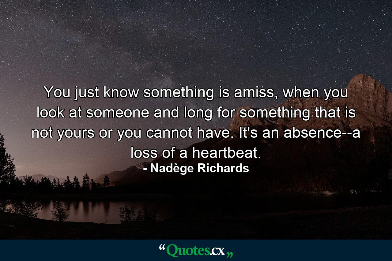 You just know something is amiss, when you look at someone and long for something that is not yours or you cannot have. It's an absence--a loss of a heartbeat. - Quote by Nadège Richards