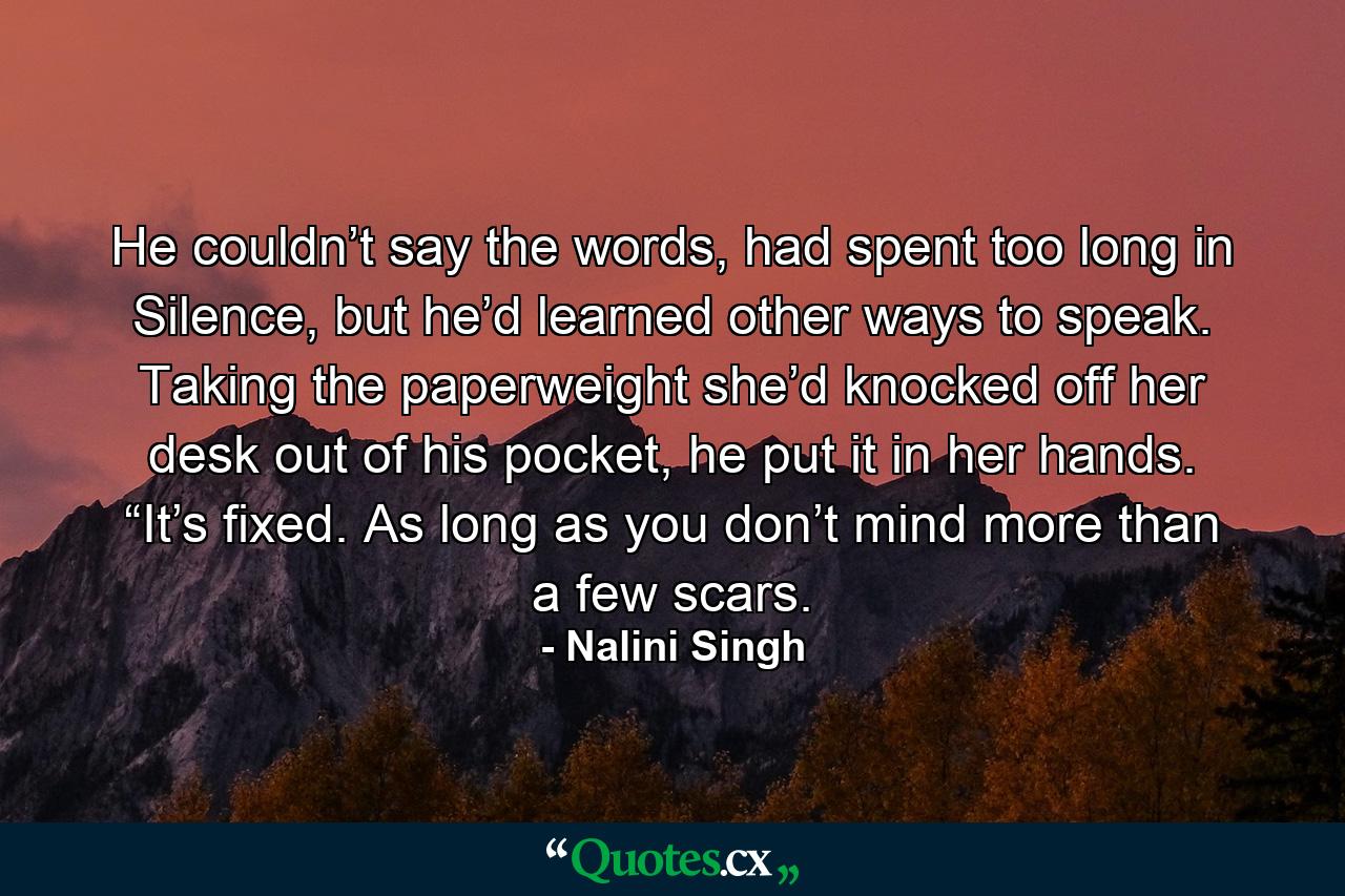 He couldn’t say the words, had spent too long in Silence, but he’d learned other ways to speak. Taking the paperweight she’d knocked off her desk out of his pocket, he put it in her hands. “It’s fixed. As long as you don’t mind more than a few scars. - Quote by Nalini Singh