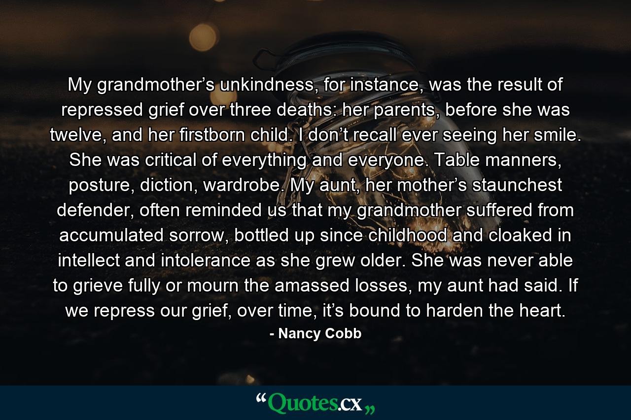 My grandmother’s unkindness, for instance, was the result of repressed grief over three deaths: her parents, before she was twelve, and her firstborn child. I don’t recall ever seeing her smile. She was critical of everything and everyone. Table manners, posture, diction, wardrobe. My aunt, her mother’s staunchest defender, often reminded us that my grandmother suffered from accumulated sorrow, bottled up since childhood and cloaked in intellect and intolerance as she grew older. She was never able to grieve fully or mourn the amassed losses, my aunt had said. If we repress our grief, over time, it’s bound to harden the heart. - Quote by Nancy Cobb