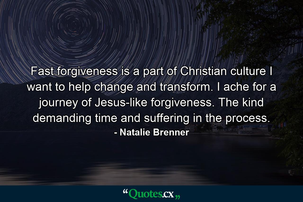 Fast forgiveness is a part of Christian culture I want to help change and transform. I ache for a journey of Jesus-like forgiveness. The kind demanding time and suffering in the process. - Quote by Natalie Brenner