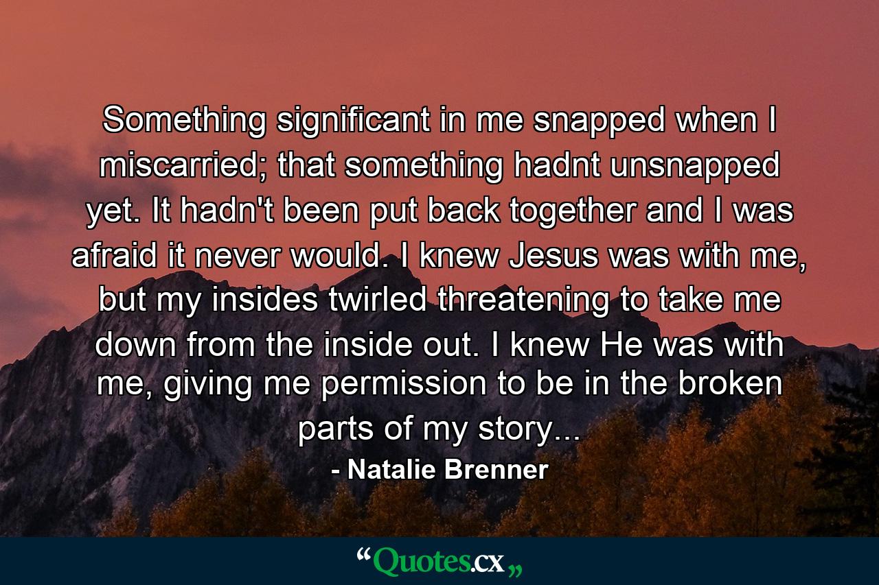 Something significant in me snapped when I miscarried; that something hadnt unsnapped yet. It hadn't been put back together and I was afraid it never would. I knew Jesus was with me, but my insides twirled threatening to take me down from the inside out. I knew He was with me, giving me permission to be in the broken parts of my story... - Quote by Natalie Brenner