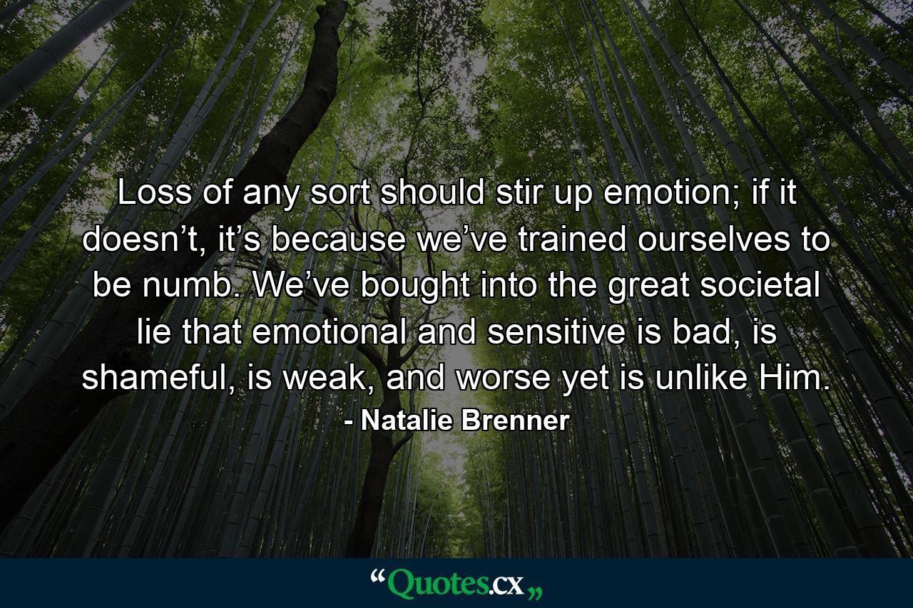 Loss of any sort should stir up emotion; if it doesn’t, it’s because we’ve trained ourselves to be numb. We’ve bought into the great societal lie that emotional and sensitive is bad, is shameful, is weak, and worse yet is unlike Him. - Quote by Natalie Brenner