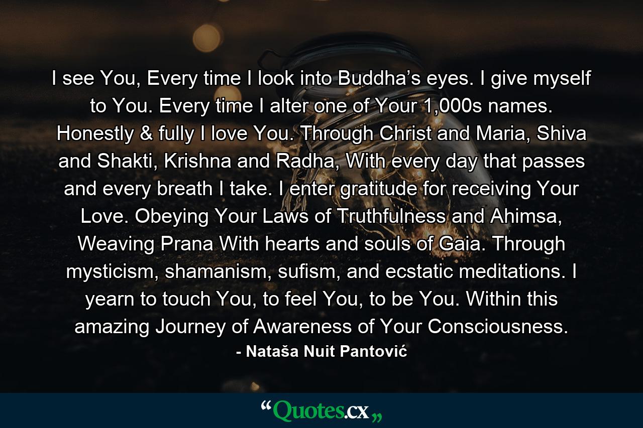 I see You, Every time I look into Buddha’s eyes. I give myself to You. Every time I alter one of Your 1,000s names. Honestly & fully I love You. Through Christ and Maria, Shiva and Shakti, Krishna and Radha, With every day that passes and every breath I take. I enter gratitude for receiving Your Love. Obeying Your Laws of Truthfulness and Ahimsa, Weaving Prana With hearts and souls of Gaia. Through mysticism, shamanism, sufism, and ecstatic meditations. I yearn to touch You, to feel You, to be You. Within this amazing Journey of Awareness of Your Consciousness. - Quote by Nataša Nuit Pantović