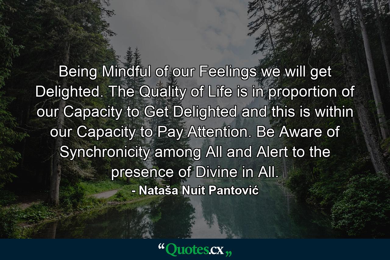 Being Mindful of our Feelings we will get Delighted. The Quality of Life is in proportion of our Capacity to Get Delighted and this is within our Capacity to Pay Attention. Be Aware of Synchronicity among All and Alert to the presence of Divine in All. - Quote by Nataša Nuit Pantović