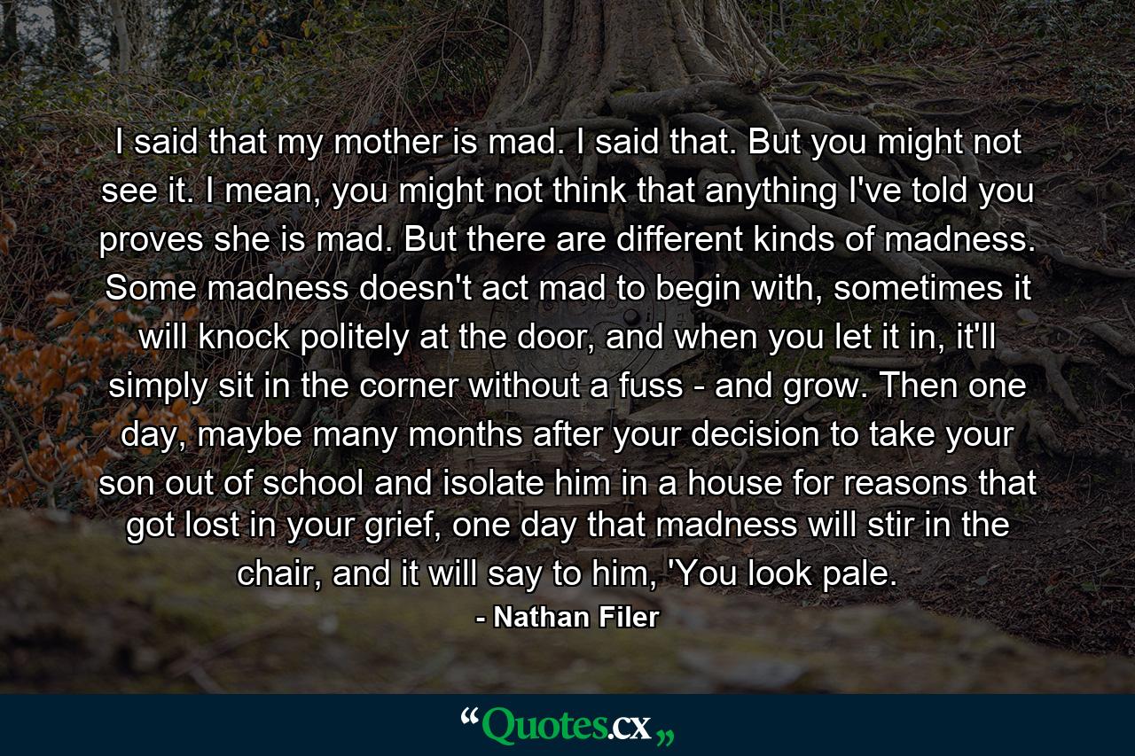 I said that my mother is mad. I said that. But you might not see it. I mean, you might not think that anything I've told you proves she is mad. But there are different kinds of madness. Some madness doesn't act mad to begin with, sometimes it will knock politely at the door, and when you let it in, it'll simply sit in the corner without a fuss - and grow. Then one day, maybe many months after your decision to take your son out of school and isolate him in a house for reasons that got lost in your grief, one day that madness will stir in the chair, and it will say to him, 'You look pale. - Quote by Nathan Filer