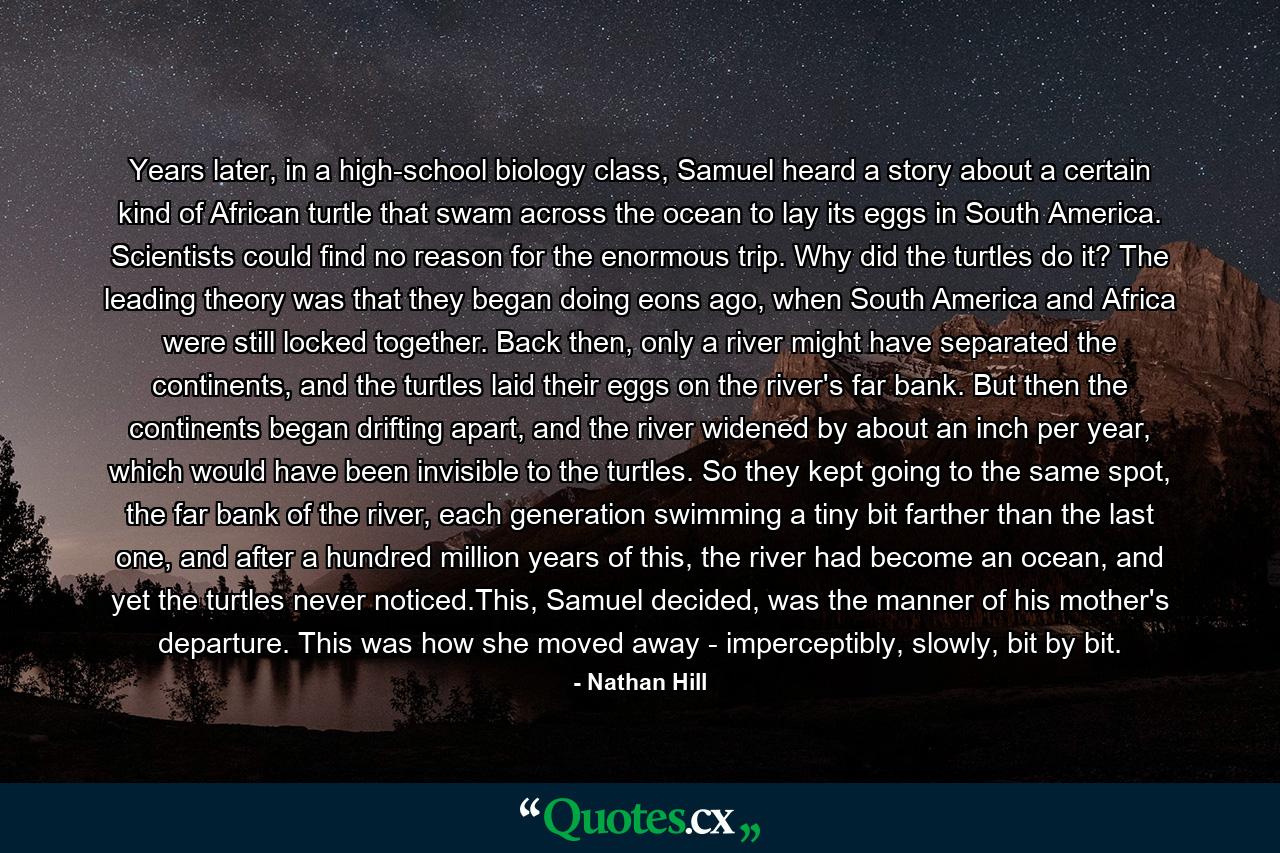 Years later, in a high-school biology class, Samuel heard a story about a certain kind of African turtle that swam across the ocean to lay its eggs in South America. Scientists could find no reason for the enormous trip. Why did the turtles do it? The leading theory was that they began doing eons ago, when South America and Africa were still locked together. Back then, only a river might have separated the continents, and the turtles laid their eggs on the river's far bank. But then the continents began drifting apart, and the river widened by about an inch per year, which would have been invisible to the turtles. So they kept going to the same spot, the far bank of the river, each generation swimming a tiny bit farther than the last one, and after a hundred million years of this, the river had become an ocean, and yet the turtles never noticed.This, Samuel decided, was the manner of his mother's departure. This was how she moved away - imperceptibly, slowly, bit by bit. - Quote by Nathan Hill