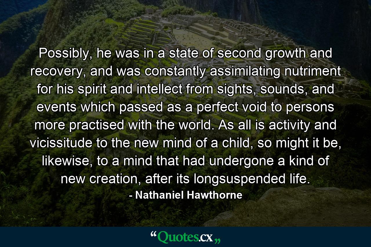 Possibly, he was in a state of second growth and recovery, and was constantly assimilating nutriment for his spirit and intellect from sights, sounds, and events which passed as a perfect void to persons more practised with the world. As all is activity and vicissitude to the new mind of a child, so might it be, likewise, to a mind that had undergone a kind of new creation, after its longsuspended life. - Quote by Nathaniel Hawthorne