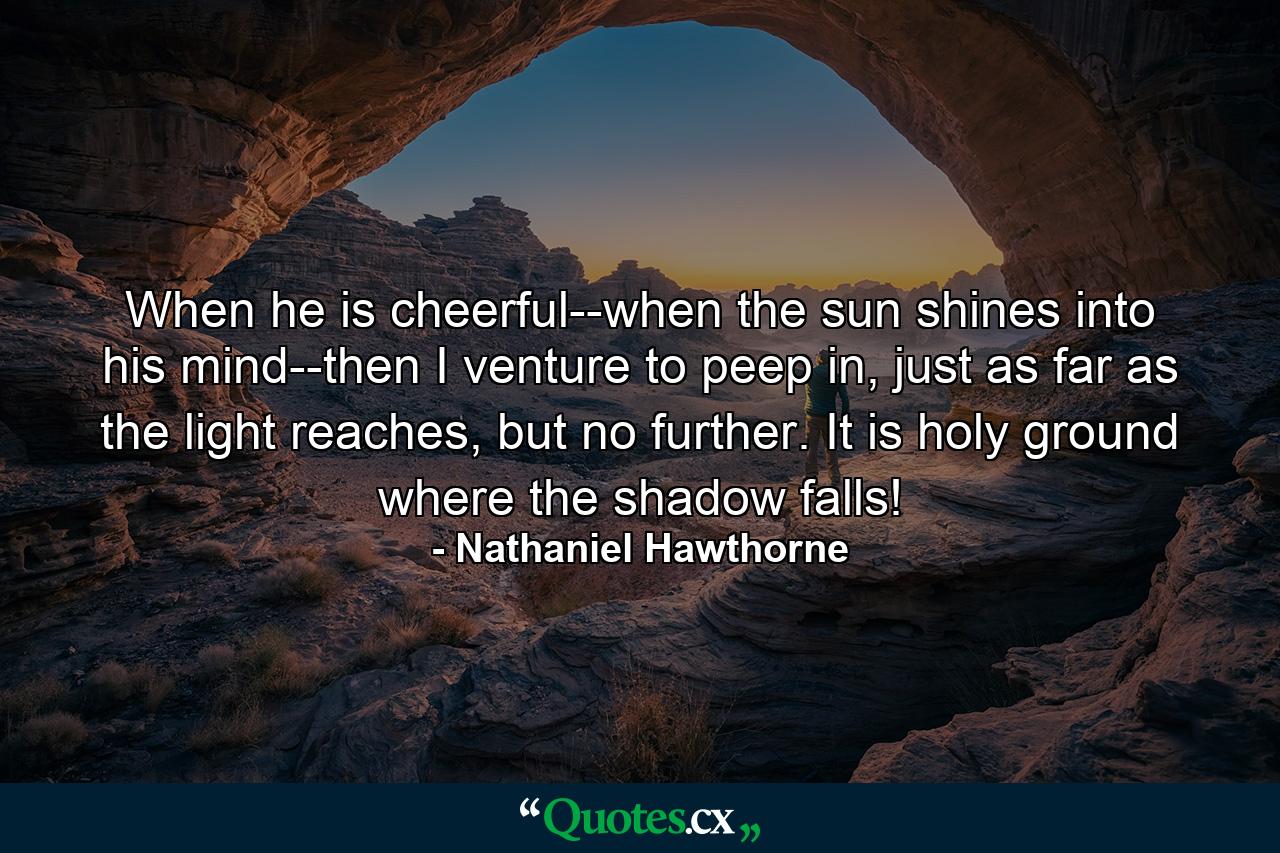 When he is cheerful--when the sun shines into his mind--then I venture to peep in, just as far as the light reaches, but no further. It is holy ground where the shadow falls! - Quote by Nathaniel Hawthorne