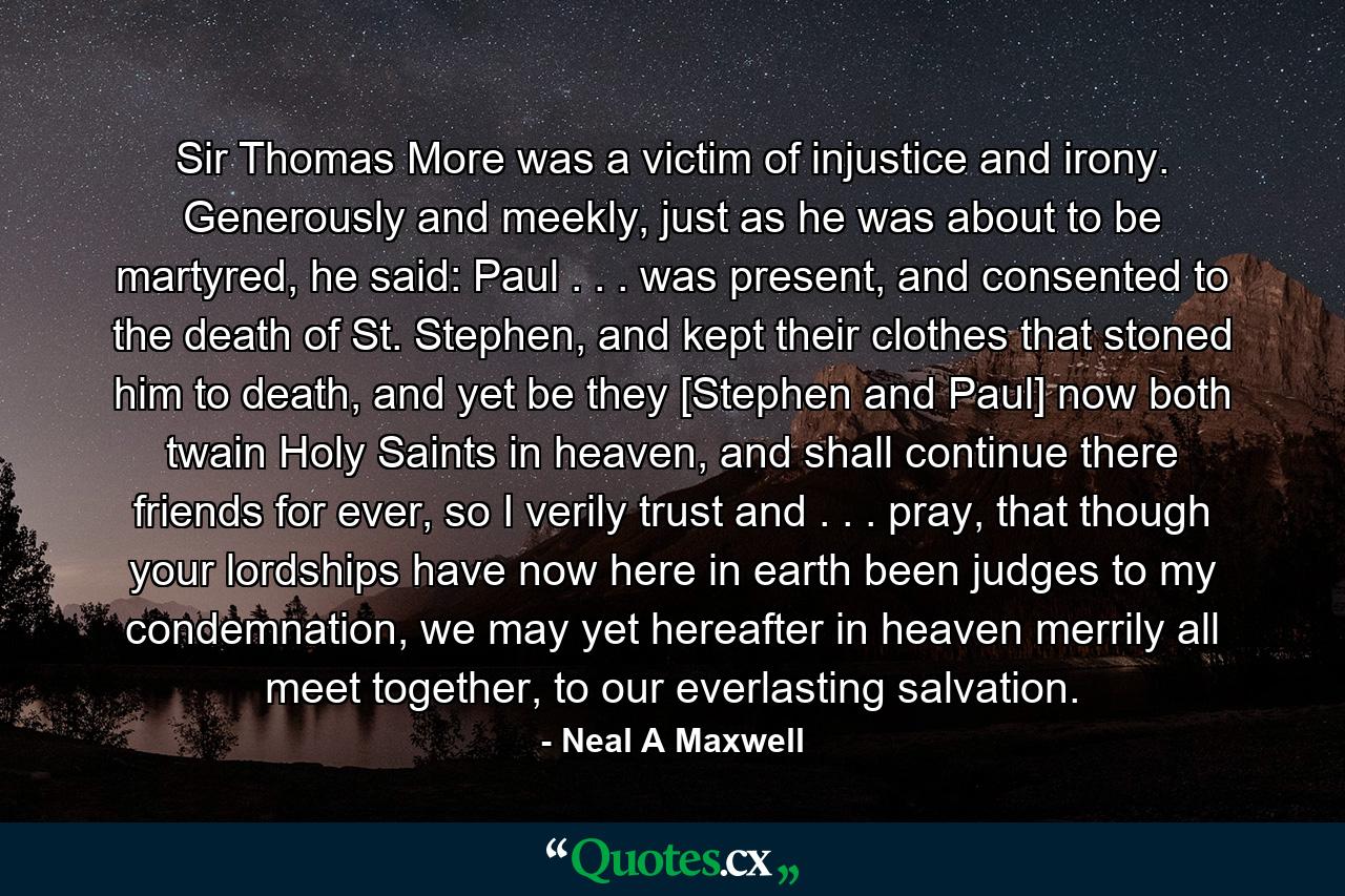 Sir Thomas More was a victim of injustice and irony. Generously and meekly, just as he was about to be martyred, he said: Paul . . . was present, and consented to the death of St. Stephen, and kept their clothes that stoned him to death, and yet be they [Stephen and Paul] now both twain Holy Saints in heaven, and shall continue there friends for ever, so I verily trust and . . . pray, that though your lordships have now here in earth been judges to my condemnation, we may yet hereafter in heaven merrily all meet together, to our everlasting salvation. - Quote by Neal A Maxwell