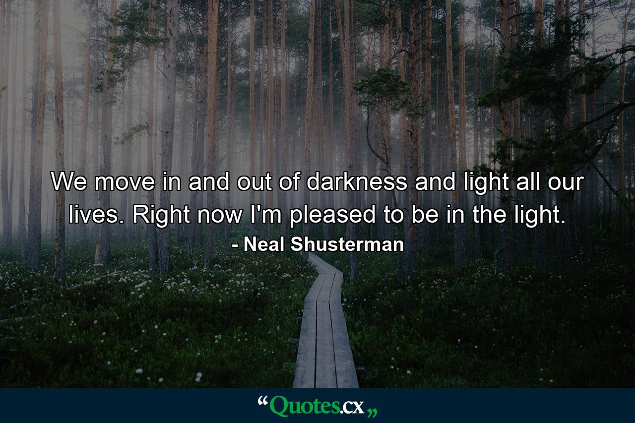 We move in and out of darkness and light all our lives. Right now I'm pleased to be in the light. - Quote by Neal Shusterman