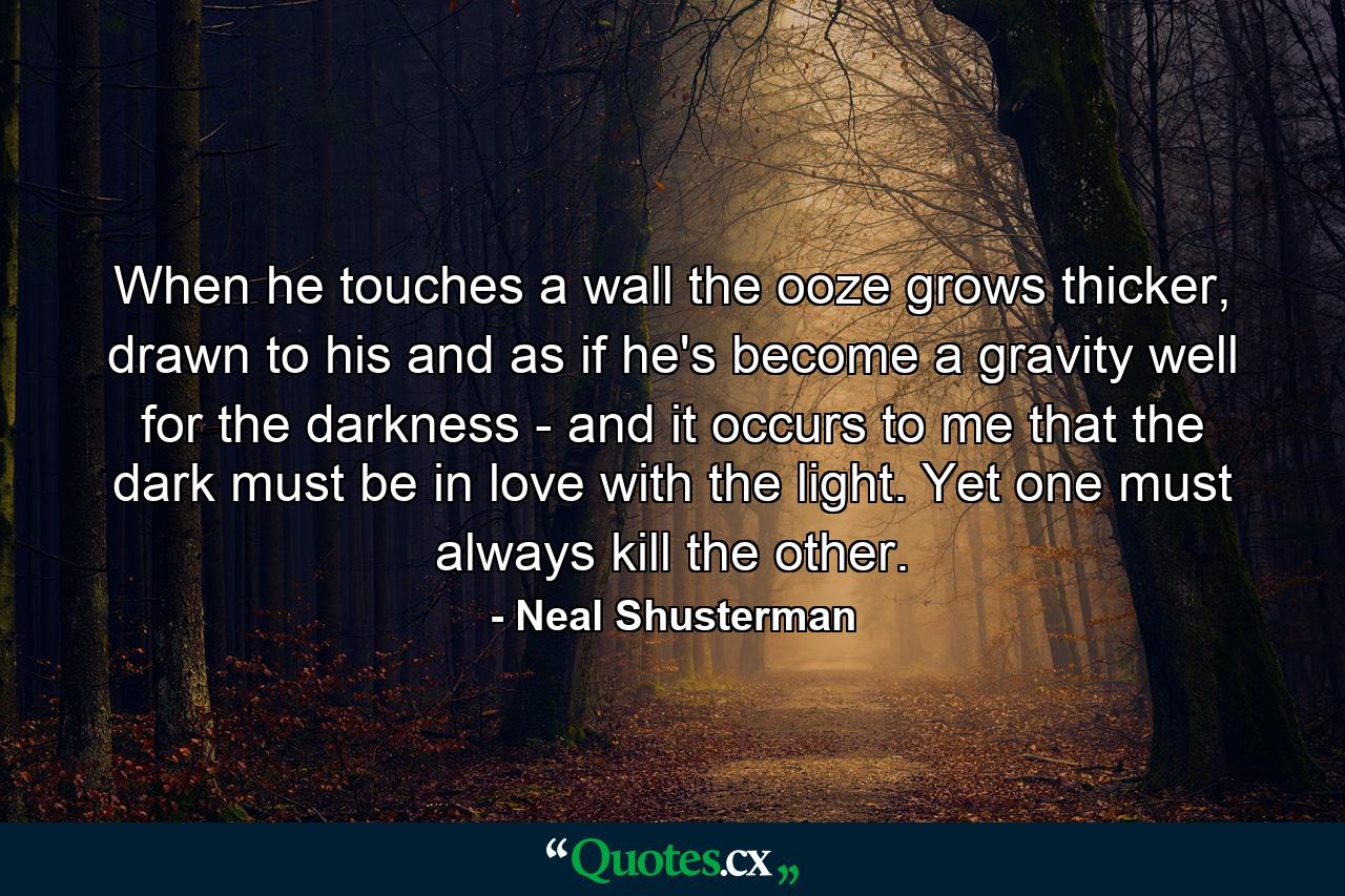 When he touches a wall the ooze grows thicker, drawn to his and as if he's become a gravity well for the darkness - and it occurs to me that the dark must be in love with the light. Yet one must always kill the other. - Quote by Neal Shusterman