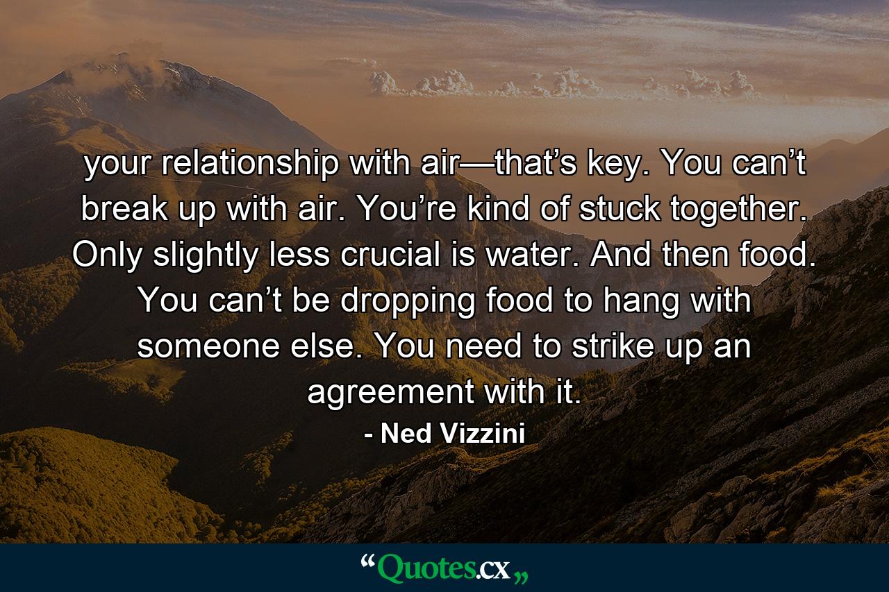 your relationship with air—that’s key. You can’t break up with air. You’re kind of stuck together. Only slightly less crucial is water. And then food. You can’t be dropping food to hang with someone else. You need to strike up an agreement with it. - Quote by Ned Vizzini