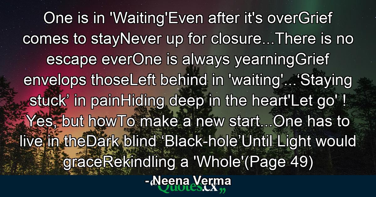 One is in 'Waiting'Even after it's overGrief comes to stayNever up for closure...There is no escape everOne is always yearningGrief envelops thoseLeft behind in 'waiting'...‘Staying stuck’ in painHiding deep in the heart'Let go' ! Yes, but howTo make a new start...One has to live in theDark blind ‘Black-hole’Until Light would graceRekindling a 'Whole'(Page 49) - Quote by Neena Verma