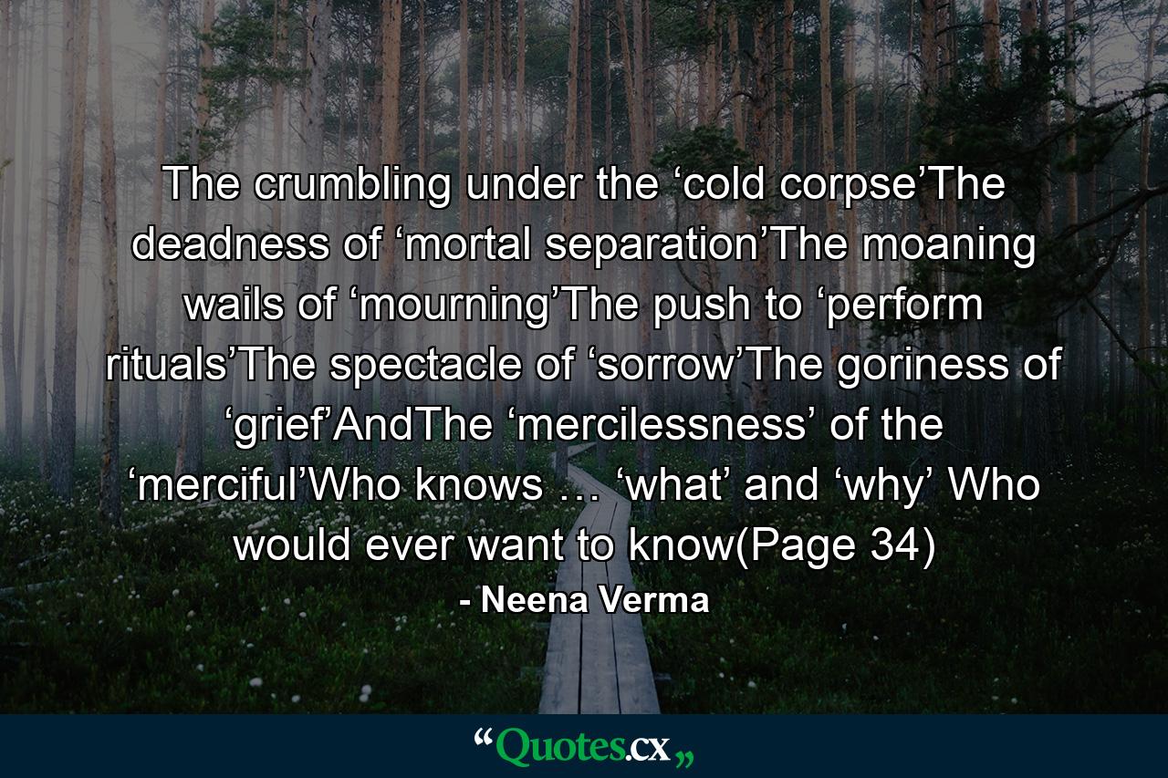 The crumbling under the ‘cold corpse’The deadness of ‘mortal separation’The moaning wails of ‘mourning’The push to ‘perform rituals’The spectacle of ‘sorrow’The goriness of ‘grief’AndThe ‘mercilessness’ of the ‘merciful’Who knows … ‘what’ and ‘why’ Who would ever want to know(Page 34) - Quote by Neena Verma