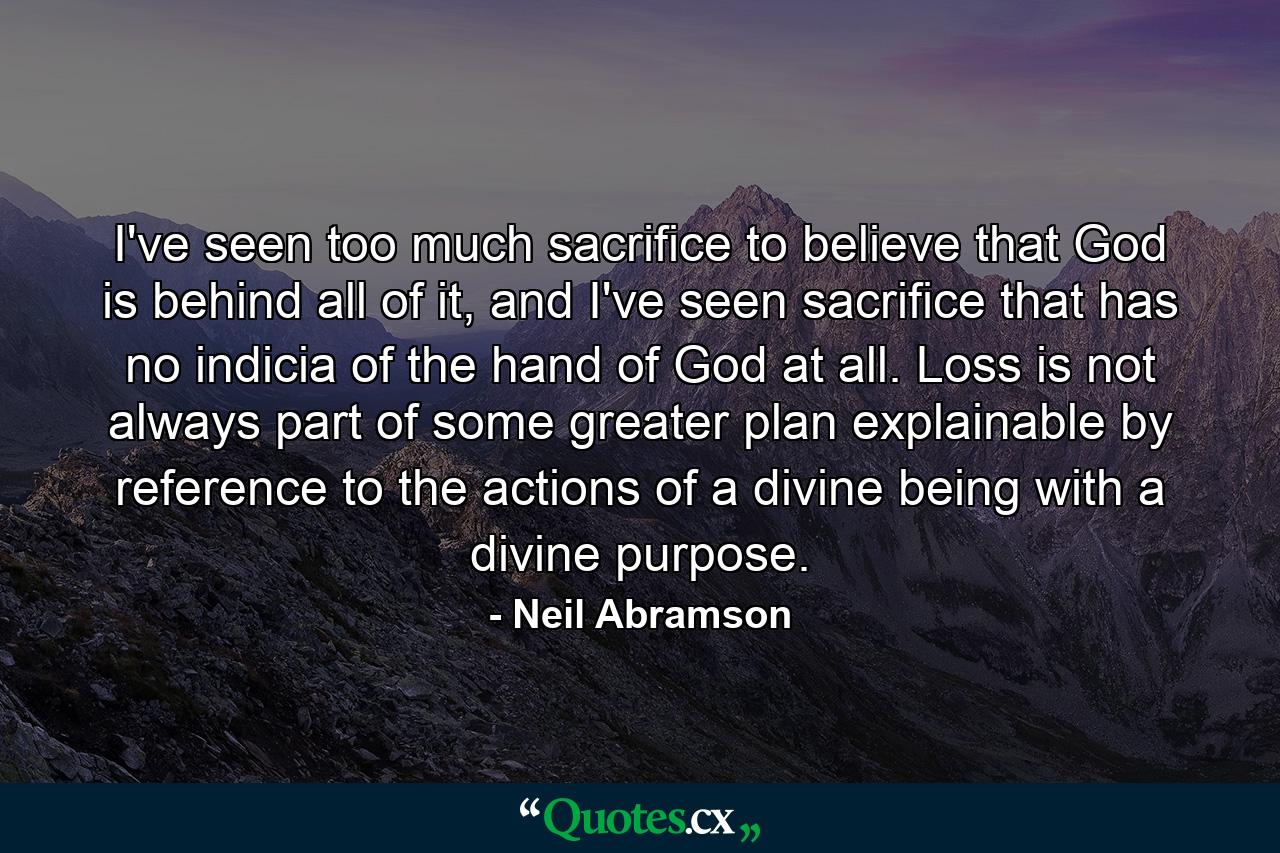 I've seen too much sacrifice to believe that God is behind all of it, and I've seen sacrifice that has no indicia of the hand of God at all. Loss is not always part of some greater plan explainable by reference to the actions of a divine being with a divine purpose. - Quote by Neil Abramson