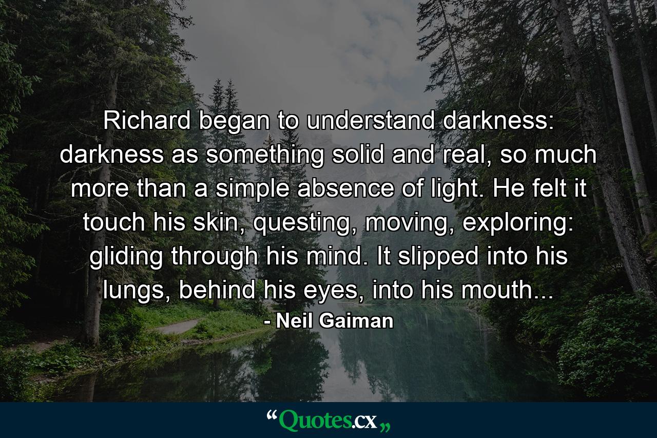 Richard began to understand darkness: darkness as something solid and real, so much more than a simple absence of light. He felt it touch his skin, questing, moving, exploring: gliding through his mind. It slipped into his lungs, behind his eyes, into his mouth... - Quote by Neil Gaiman