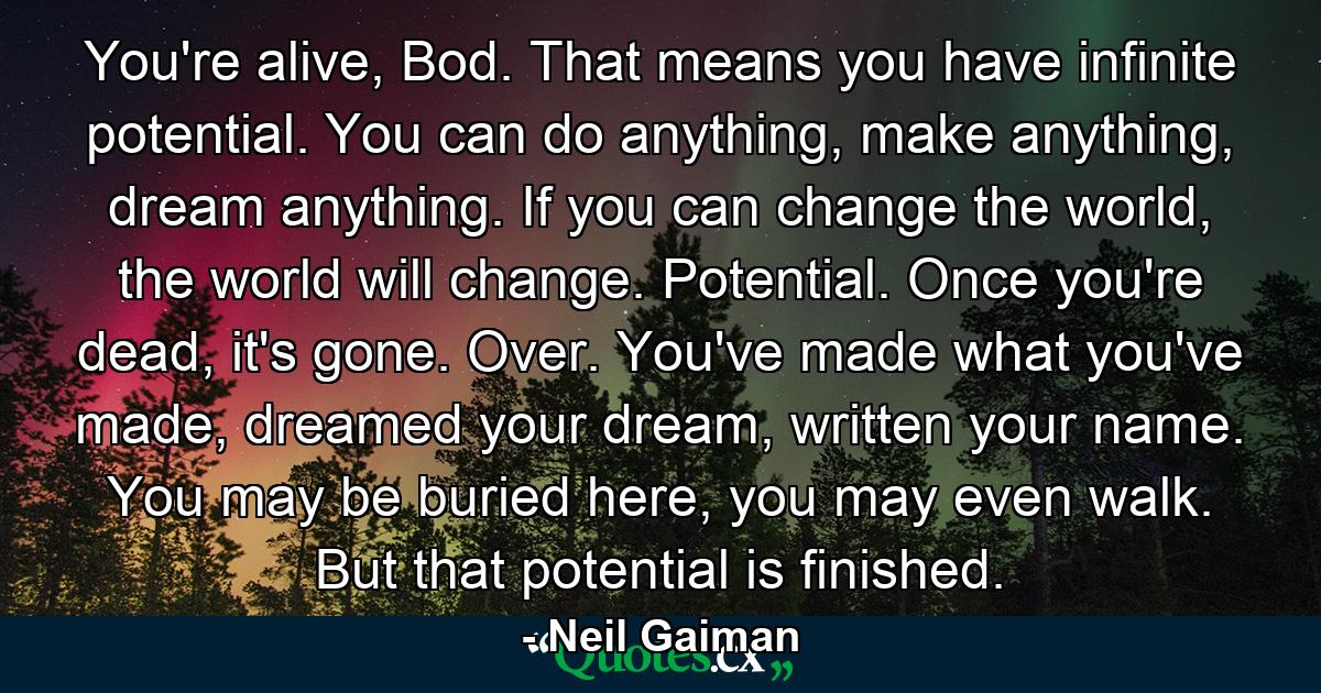 You're alive, Bod. That means you have infinite potential. You can do anything, make anything, dream anything. If you can change the world, the world will change. Potential. Once you're dead, it's gone. Over. You've made what you've made, dreamed your dream, written your name. You may be buried here, you may even walk. But that potential is finished. - Quote by Neil Gaiman