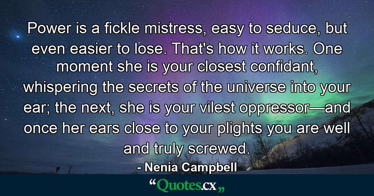 Power is a fickle mistress, easy to seduce, but even easier to lose. That's how it works. One moment she is your closest confidant, whispering the secrets of the universe into your ear; the next, she is your vilest oppressor—and once her ears close to your plights you are well and truly screwed. - Quote by Nenia Campbell