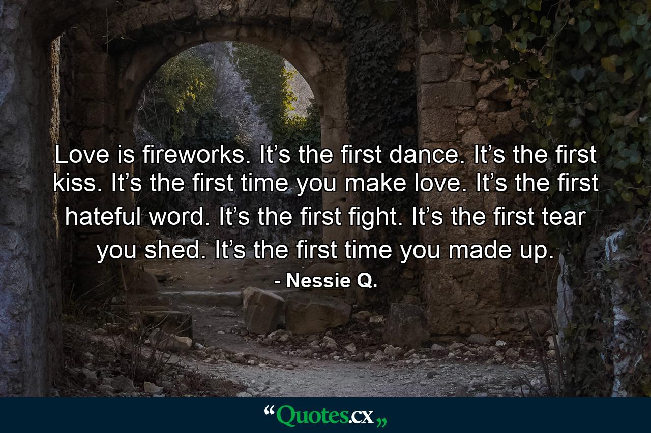 Love is fireworks. It’s the first dance. It’s the first kiss. It’s the first time you make love. It’s the first hateful word. It’s the first fight. It’s the first tear you shed. It’s the first time you made up. - Quote by Nessie Q.