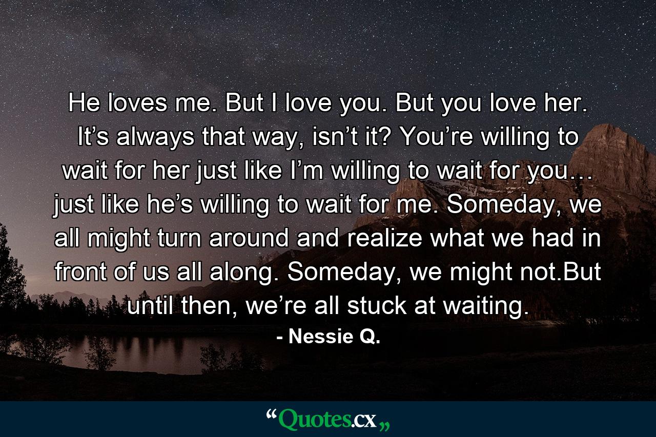 He loves me. But I love you. But you love her. It’s always that way, isn’t it? You’re willing to wait for her just like I’m willing to wait for you… just like he’s willing to wait for me. Someday, we all might turn around and realize what we had in front of us all along. Someday, we might not.But until then, we’re all stuck at waiting. - Quote by Nessie Q.