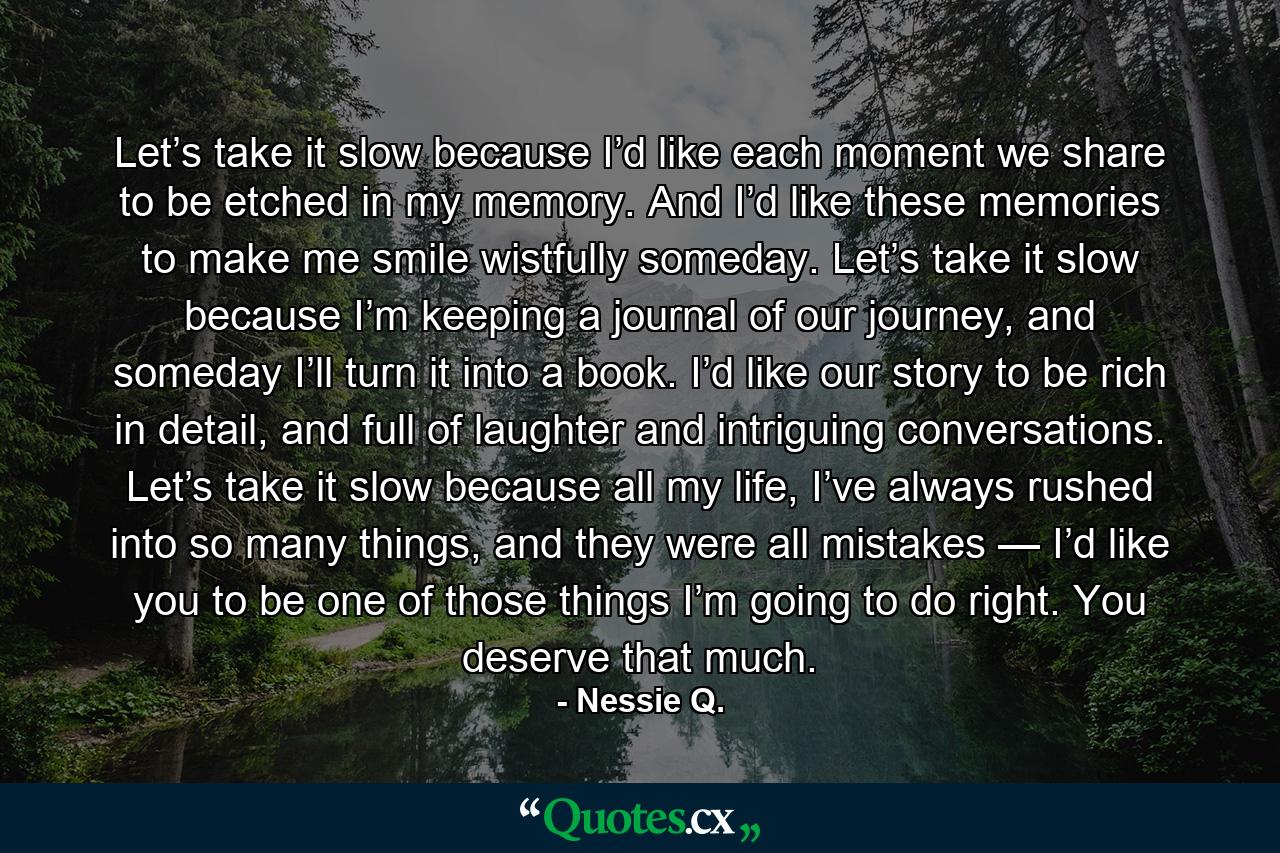 Let’s take it slow because I’d like each moment we share to be etched in my memory. And I’d like these memories to make me smile wistfully someday. Let’s take it slow because I’m keeping a journal of our journey, and someday I’ll turn it into a book. I’d like our story to be rich in detail, and full of laughter and intriguing conversations. Let’s take it slow because all my life, I’ve always rushed into so many things, and they were all mistakes — I’d like you to be one of those things I’m going to do right. You deserve that much. - Quote by Nessie Q.