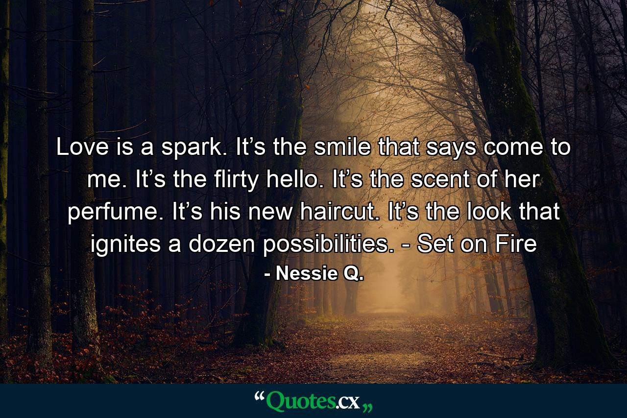 Love is a spark. It’s the smile that says come to me. It’s the flirty hello. It’s the scent of her perfume. It’s his new haircut. It’s the look that ignites a dozen possibilities. - Set on Fire - Quote by Nessie Q.