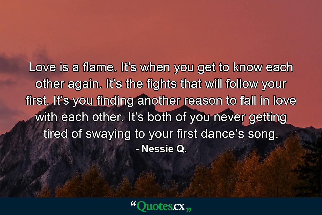 Love is a flame. It’s when you get to know each other again. It’s the fights that will follow your first. It’s you finding another reason to fall in love with each other. It’s both of you never getting tired of swaying to your first dance’s song. - Quote by Nessie Q.