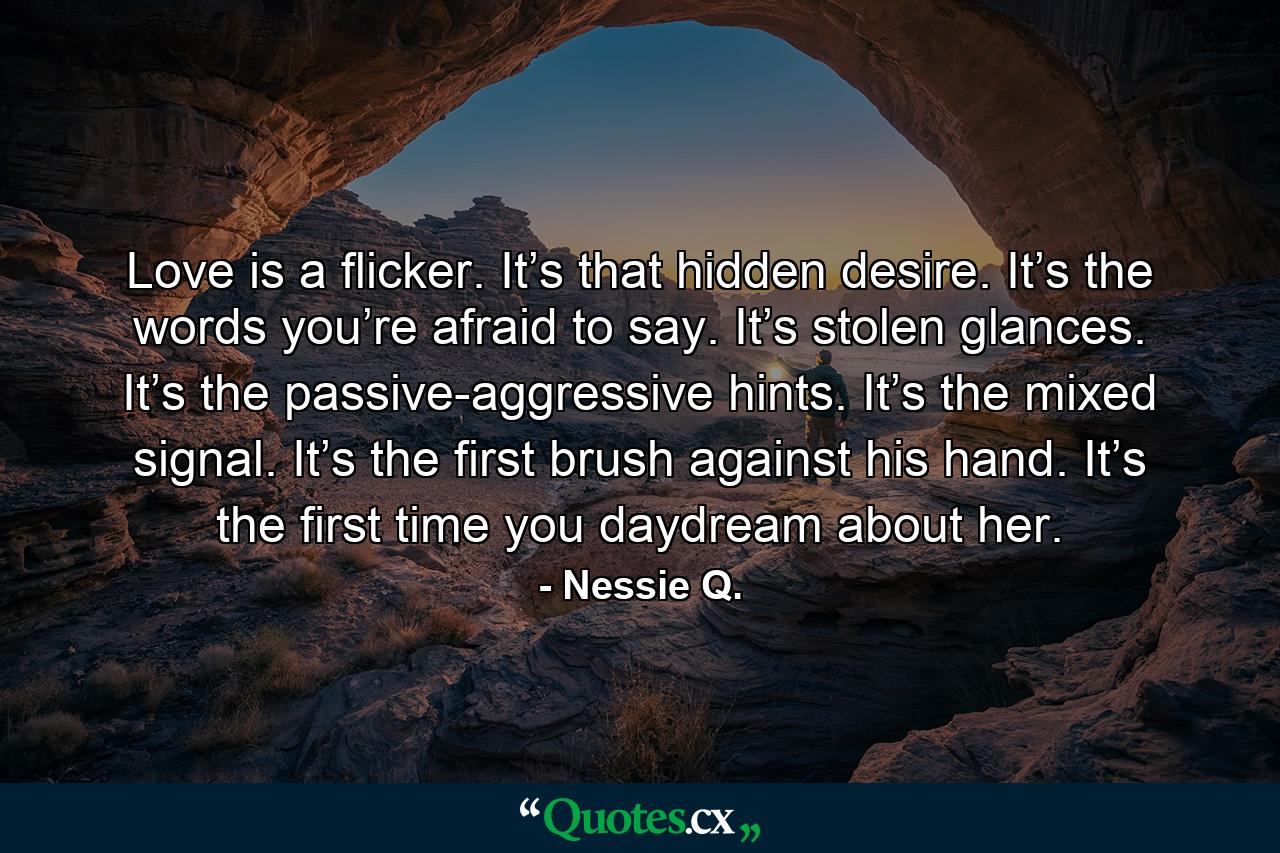 Love is a flicker. It’s that hidden desire. It’s the words you’re afraid to say. It’s stolen glances. It’s the passive-aggressive hints. It’s the mixed signal. It’s the first brush against his hand. It’s the first time you daydream about her. - Quote by Nessie Q.