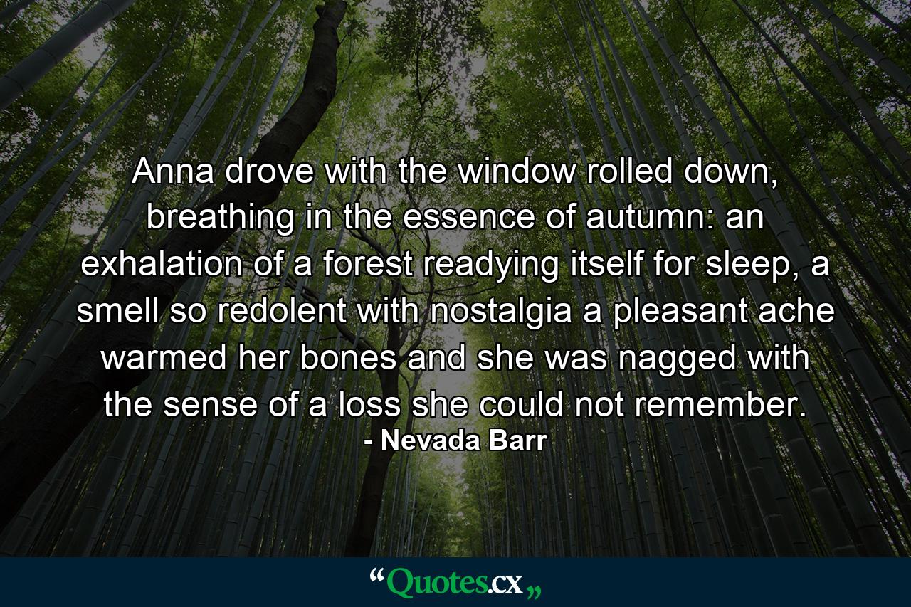 Anna drove with the window rolled down, breathing in the essence of autumn: an exhalation of a forest readying itself for sleep, a smell so redolent with nostalgia a pleasant ache warmed her bones and she was nagged with the sense of a loss she could not remember. - Quote by Nevada Barr