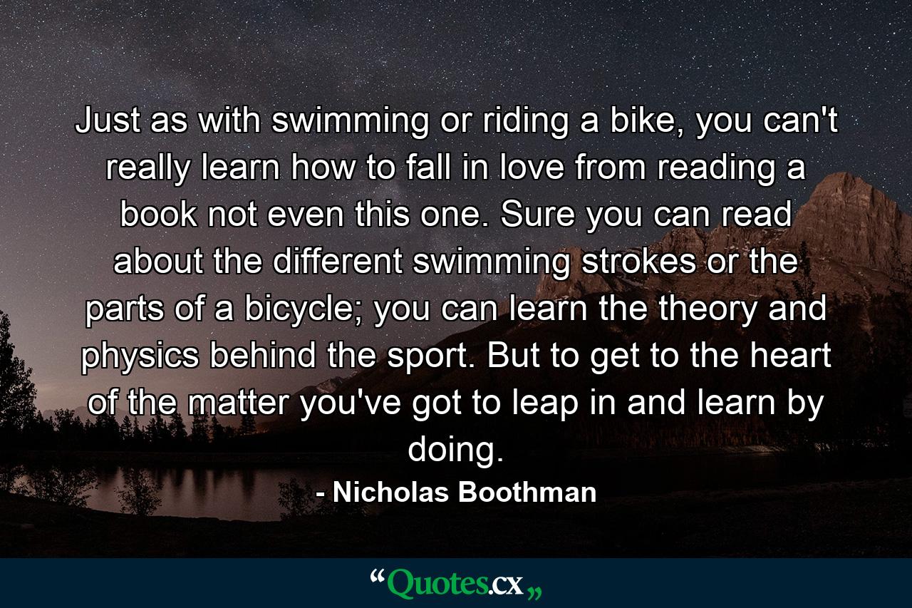 Just as with swimming or riding a bike, you can't really learn how to fall in love from reading a book not even this one. Sure you can read about the different swimming strokes or the parts of a bicycle; you can learn the theory and physics behind the sport. But to get to the heart of the matter you've got to leap in and learn by doing. - Quote by Nicholas Boothman