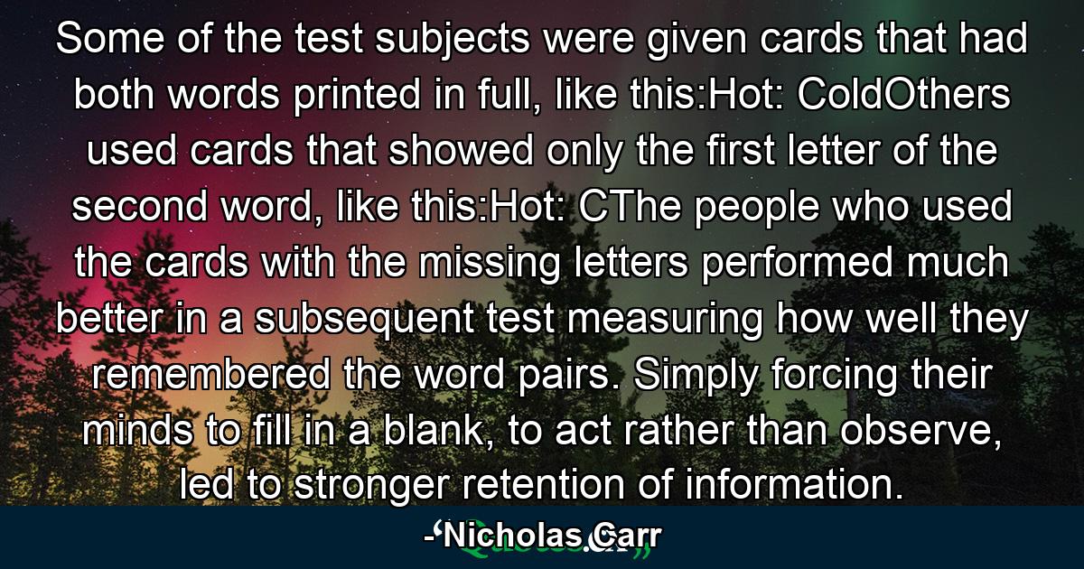 Some of the test subjects were given cards that had both words printed in full, like this:Hot: ColdOthers used cards that showed only the first letter of the second word, like this:Hot: CThe people who used the cards with the missing letters performed much better in a subsequent test measuring how well they remembered the word pairs. Simply forcing their minds to fill in a blank, to act rather than observe, led to stronger retention of information. - Quote by Nicholas Carr