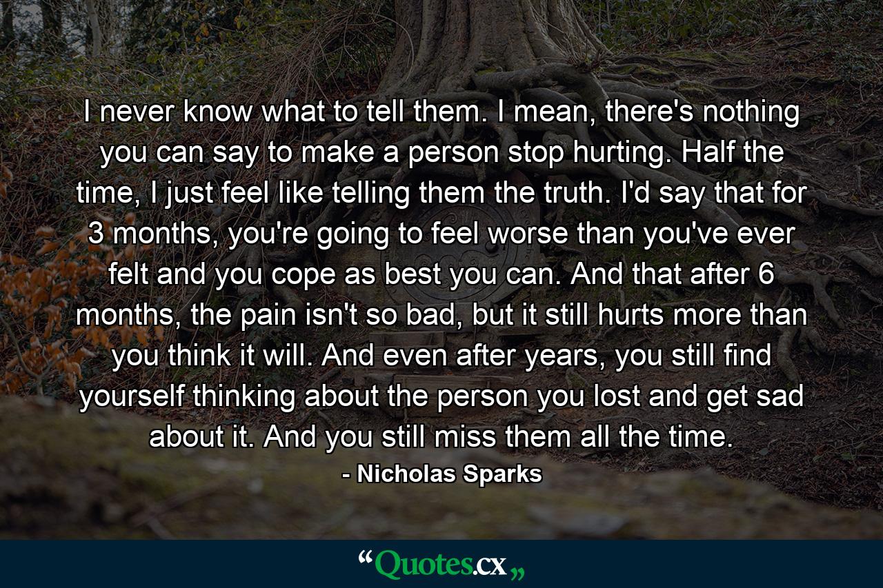 I never know what to tell them. I mean, there's nothing you can say to make a person stop hurting. Half the time, I just feel like telling them the truth. I'd say that for 3 months, you're going to feel worse than you've ever felt and you cope as best you can. And that after 6 months, the pain isn't so bad, but it still hurts more than you think it will. And even after years, you still find yourself thinking about the person you lost and get sad about it. And you still miss them all the time. - Quote by Nicholas Sparks