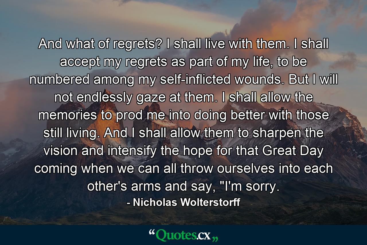 And what of regrets? I shall live with them. I shall accept my regrets as part of my life, to be numbered among my self-inflicted wounds. But I will not endlessly gaze at them. I shall allow the memories to prod me into doing better with those still living. And I shall allow them to sharpen the vision and intensify the hope for that Great Day coming when we can all throw ourselves into each other's arms and say, 